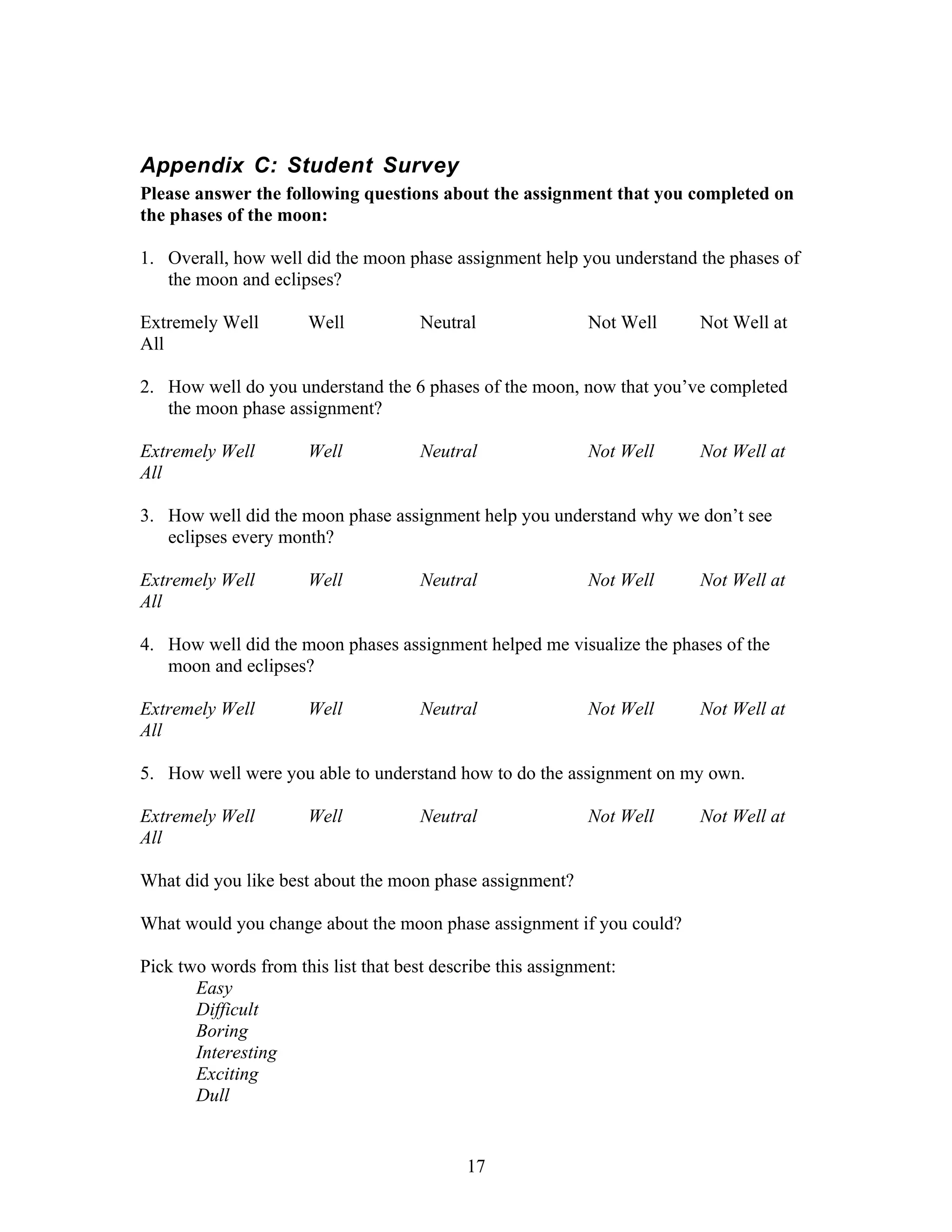 Appendix C: Student Survey
Please answer the following questions about the assignment that you completed on
the phases of the moon:

1. Overall, how well did the moon phase assignment help you understand the phases of
   the moon and eclipses?

Extremely Well        Well            Neutral                Not Well   Not Well at
All

2. How well do you understand the 6 phases of the moon, now that you’ve completed
   the moon phase assignment?

Extremely Well        Well            Neutral                Not Well   Not Well at
All

3. How well did the moon phase assignment help you understand why we don’t see
   eclipses every month?

Extremely Well        Well            Neutral                Not Well   Not Well at
All

4. How well did the moon phases assignment helped me visualize the phases of the
   moon and eclipses?

Extremely Well        Well            Neutral                Not Well   Not Well at
All

5. How well were you able to understand how to do the assignment on my own.

Extremely Well        Well            Neutral                Not Well   Not Well at
All

What did you like best about the moon phase assignment?

What would you change about the moon phase assignment if you could?

Pick two words from this list that best describe this assignment:
       Easy
       Difficult
       Boring
       Interesting
       Exciting
       Dull


                                            17
 