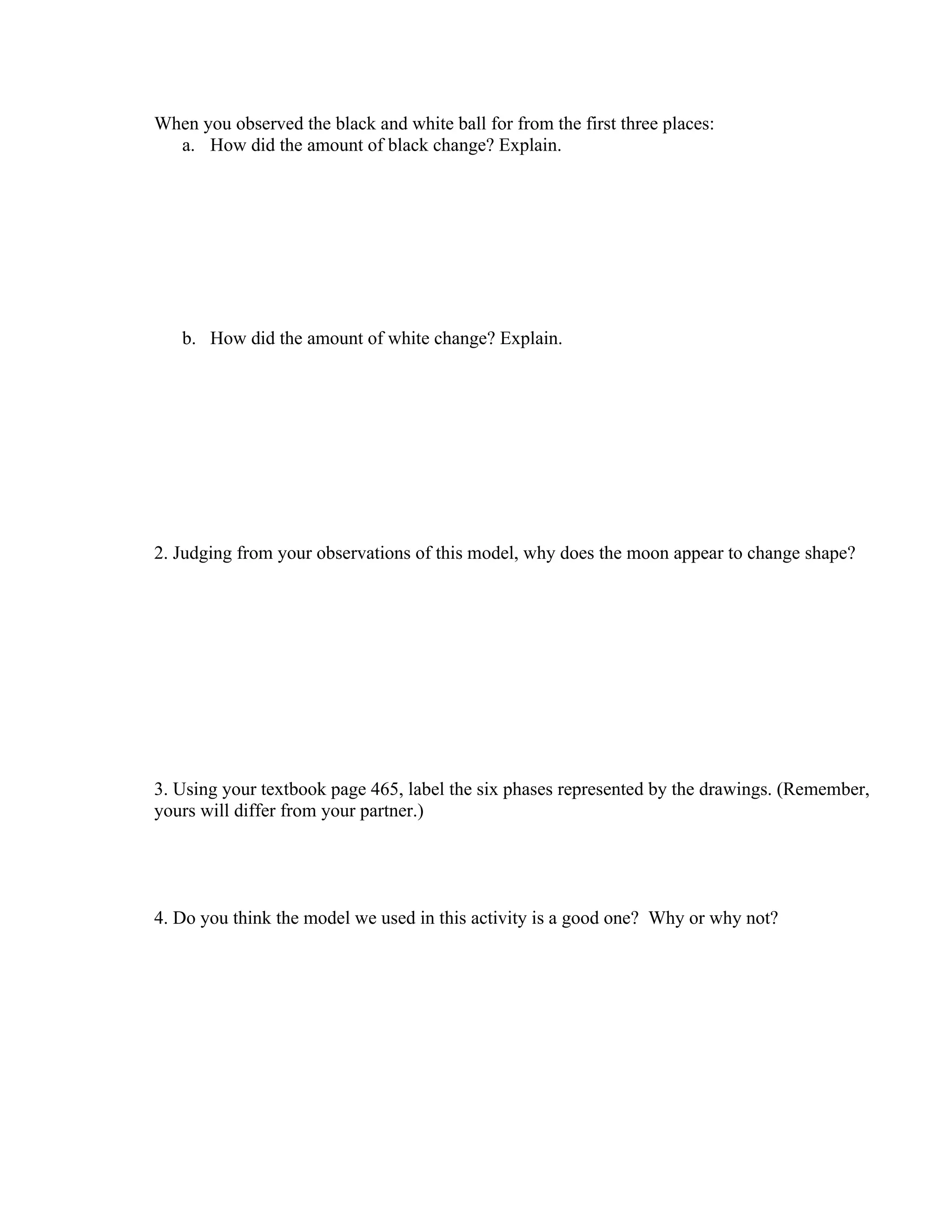 When you observed the black and white ball for from the first three places:
  a. How did the amount of black change? Explain.




   b. How did the amount of white change? Explain.




2. Judging from your observations of this model, why does the moon appear to change shape?




3. Using your textbook page 465, label the six phases represented by the drawings. (Remember,
yours will differ from your partner.)




4. Do you think the model we used in this activity is a good one? Why or why not?
 
