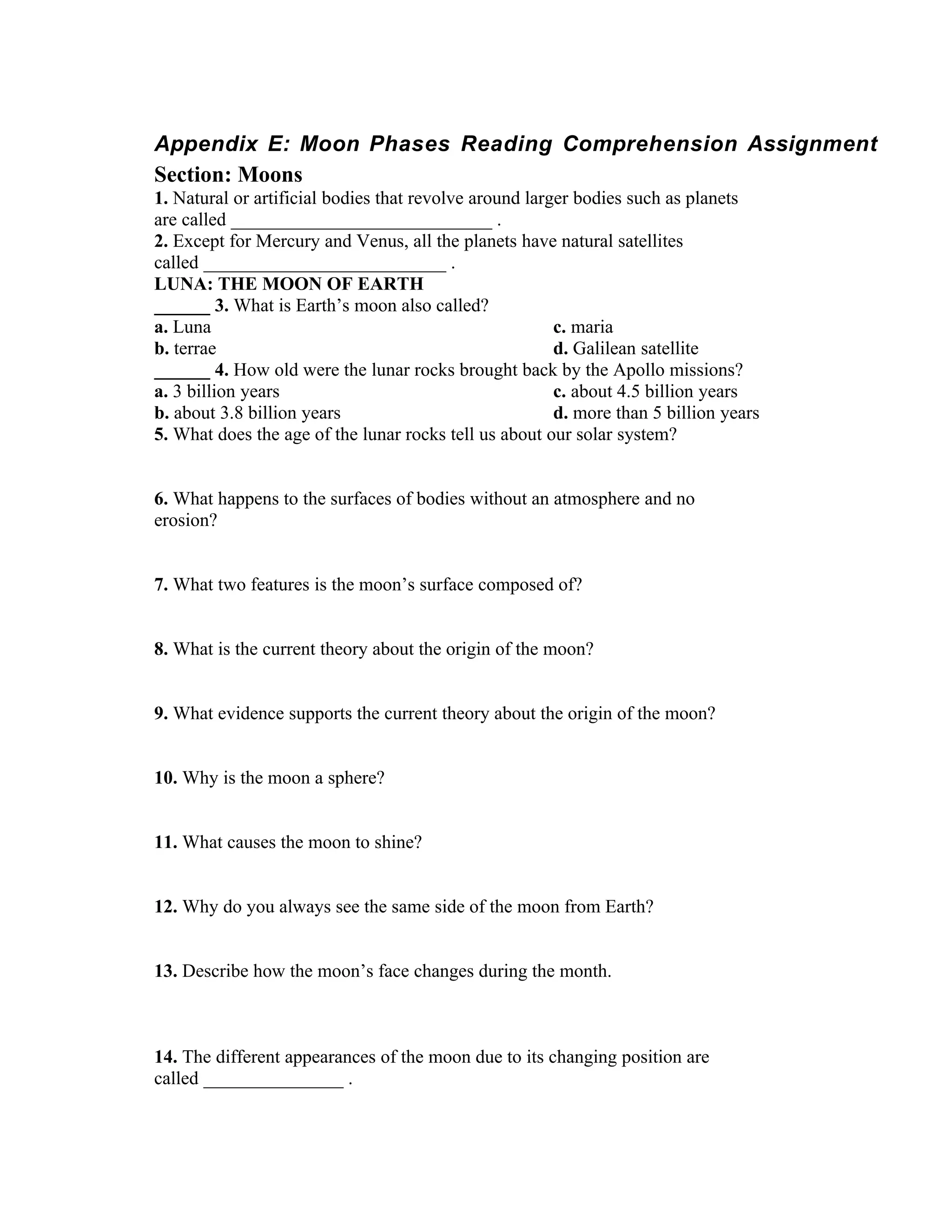Appendix E: Moon Phases Reading Comprehension Assignment
Section: Moons
1. Natural or artificial bodies that revolve around larger bodies such as planets
are called ____________________________ .
2. Except for Mercury and Venus, all the planets have natural satellites
called __________________________ .
LUNA: THE MOON OF EARTH
______ 3. What is Earth’s moon also called?
a. Luna                                                 c. maria
b. terrae                                               d. Galilean satellite
______ 4. How old were the lunar rocks brought back by the Apollo missions?
a. 3 billion years                                      c. about 4.5 billion years
b. about 3.8 billion years                              d. more than 5 billion years
5. What does the age of the lunar rocks tell us about our solar system?


6. What happens to the surfaces of bodies without an atmosphere and no
erosion?


7. What two features is the moon’s surface composed of?


8. What is the current theory about the origin of the moon?


9. What evidence supports the current theory about the origin of the moon?


10. Why is the moon a sphere?


11. What causes the moon to shine?


12. Why do you always see the same side of the moon from Earth?


13. Describe how the moon’s face changes during the month.



14. The different appearances of the moon due to its changing position are
called _______________ .
 