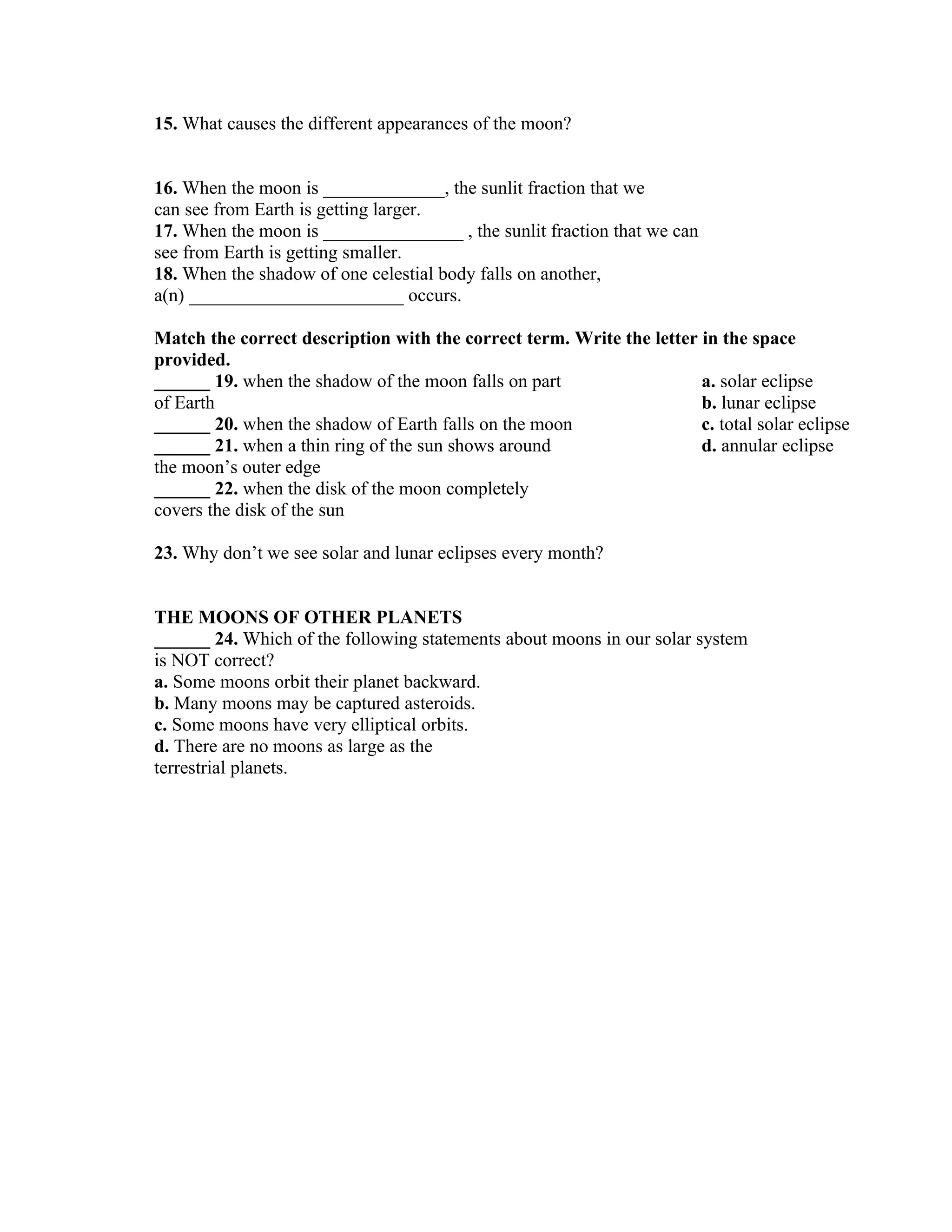 15. What causes the different appearances of the moon?


16. When the moon is _____________, the sunlit fraction that we
can see from Earth is getting larger.
17. When the moon is _______________ , the sunlit fraction that we can
see from Earth is getting smaller.
18. When the shadow of one celestial body falls on another,
a(n) _______________________ occurs.

Match the correct description with the correct term. Write the letter in the space
provided.
______ 19. when the shadow of the moon falls on part                  a. solar eclipse
of Earth                                                              b. lunar eclipse
______ 20. when the shadow of Earth falls on the moon                 c. total solar eclipse
______ 21. when a thin ring of the sun shows around                   d. annular eclipse
the moon’s outer edge
______ 22. when the disk of the moon completely
covers the disk of the sun

23. Why don’t we see solar and lunar eclipses every month?


THE MOONS OF OTHER PLANETS
______ 24. Which of the following statements about moons in our solar system
is NOT correct?
a. Some moons orbit their planet backward.
b. Many moons may be captured asteroids.
c. Some moons have very elliptical orbits.
d. There are no moons as large as the
terrestrial planets.
 