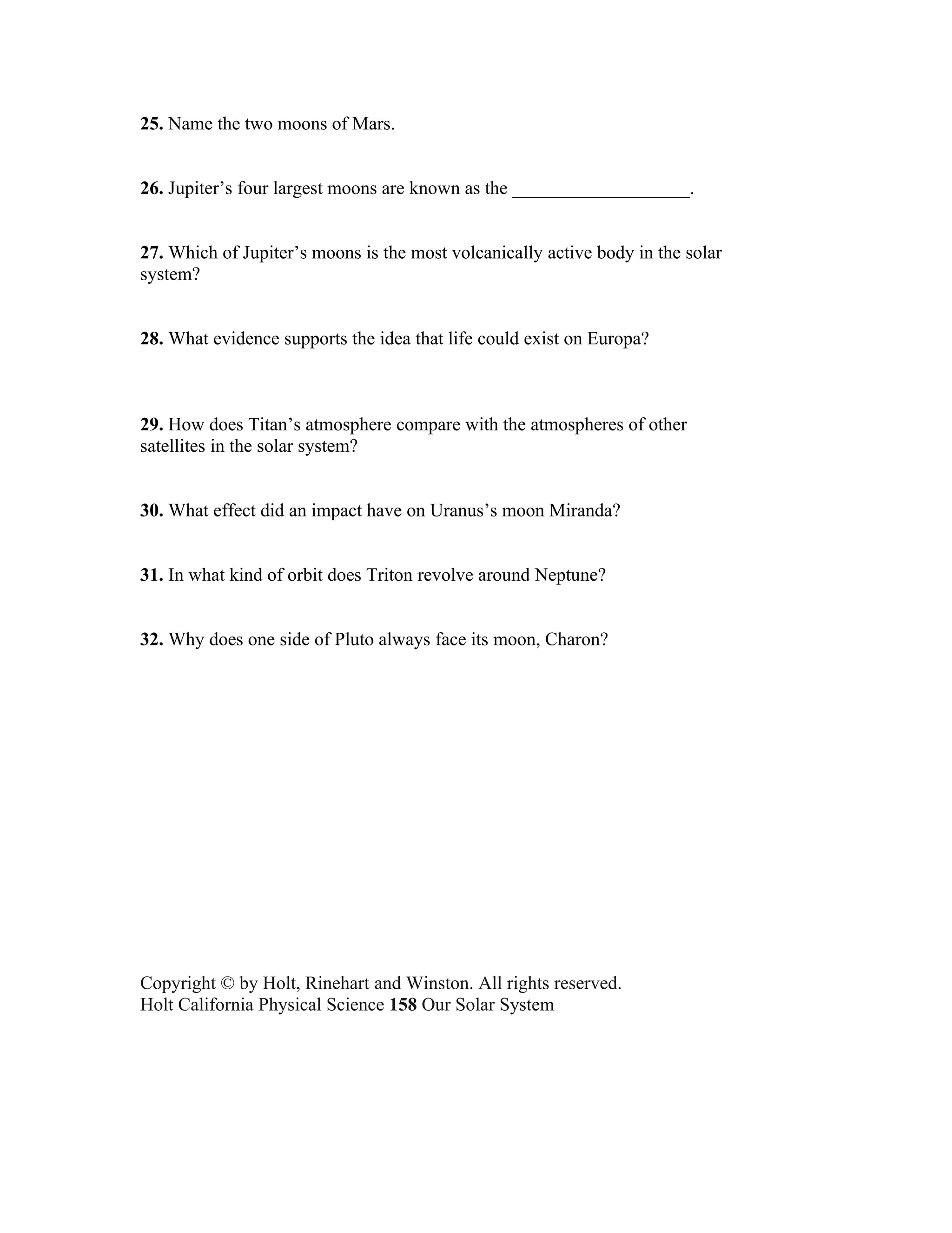 25. Name the two moons of Mars.


26. Jupiter’s four largest moons are known as the ___________________.


27. Which of Jupiter’s moons is the most volcanically active body in the solar
system?


28. What evidence supports the idea that life could exist on Europa?



29. How does Titan’s atmosphere compare with the atmospheres of other
satellites in the solar system?


30. What effect did an impact have on Uranus’s moon Miranda?


31. In what kind of orbit does Triton revolve around Neptune?


32. Why does one side of Pluto always face its moon, Charon?




Copyright © by Holt, Rinehart and Winston. All rights reserved.
Holt California Physical Science 158 Our Solar System
TEACHER RESOURCES
 