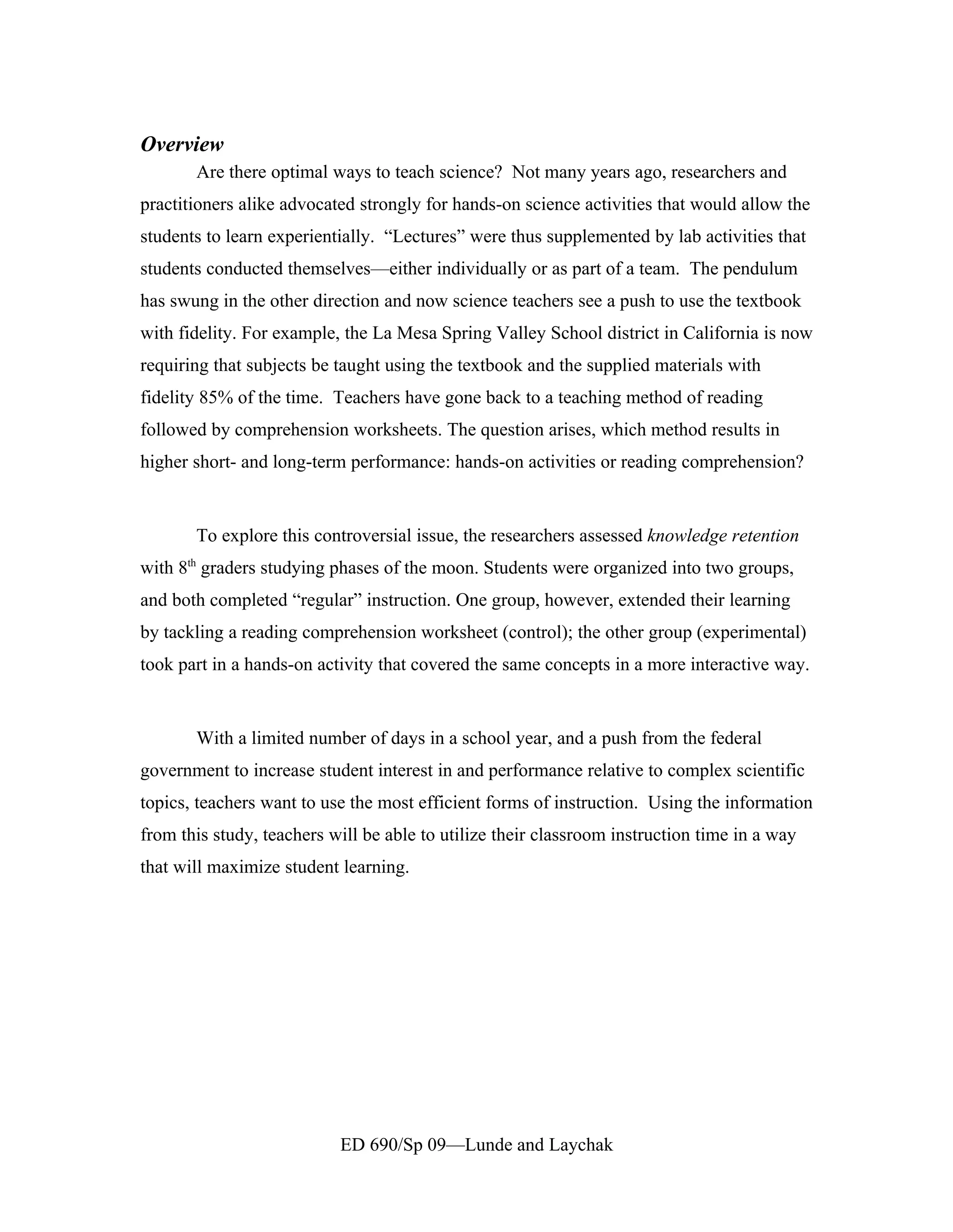 Overview
       Are there optimal ways to teach science? Not many years ago, researchers and
practitioners alike advocated strongly for hands-on science activities that would allow the
students to learn experientially. “Lectures” were thus supplemented by lab activities that
students conducted themselves—either individually or as part of a team. The pendulum
has swung in the other direction and now science teachers see a push to use the textbook
with fidelity. For example, the La Mesa Spring Valley School district in California is now
requiring that subjects be taught using the textbook and the supplied materials with
fidelity 85% of the time. Teachers have gone back to a teaching method of reading
followed by comprehension worksheets. The question arises, which method results in
higher short- and long-term performance: hands-on activities or reading comprehension?


       To explore this controversial issue, the researchers assessed knowledge retention
with 8th graders studying phases of the moon. Students were organized into two groups,
and both completed “regular” instruction. One group, however, extended their learning
by tackling a reading comprehension worksheet (control); the other group (experimental)
took part in a hands-on activity that covered the same concepts in a more interactive way.


       With a limited number of days in a school year, and a push from the federal
government to increase student interest in and performance relative to complex scientific
topics, teachers want to use the most efficient forms of instruction. Using the information
from this study, teachers will be able to utilize their classroom instruction time in a way
that will maximize student learning.




                           ED 690/Sp 09—Lunde and Laychak
 