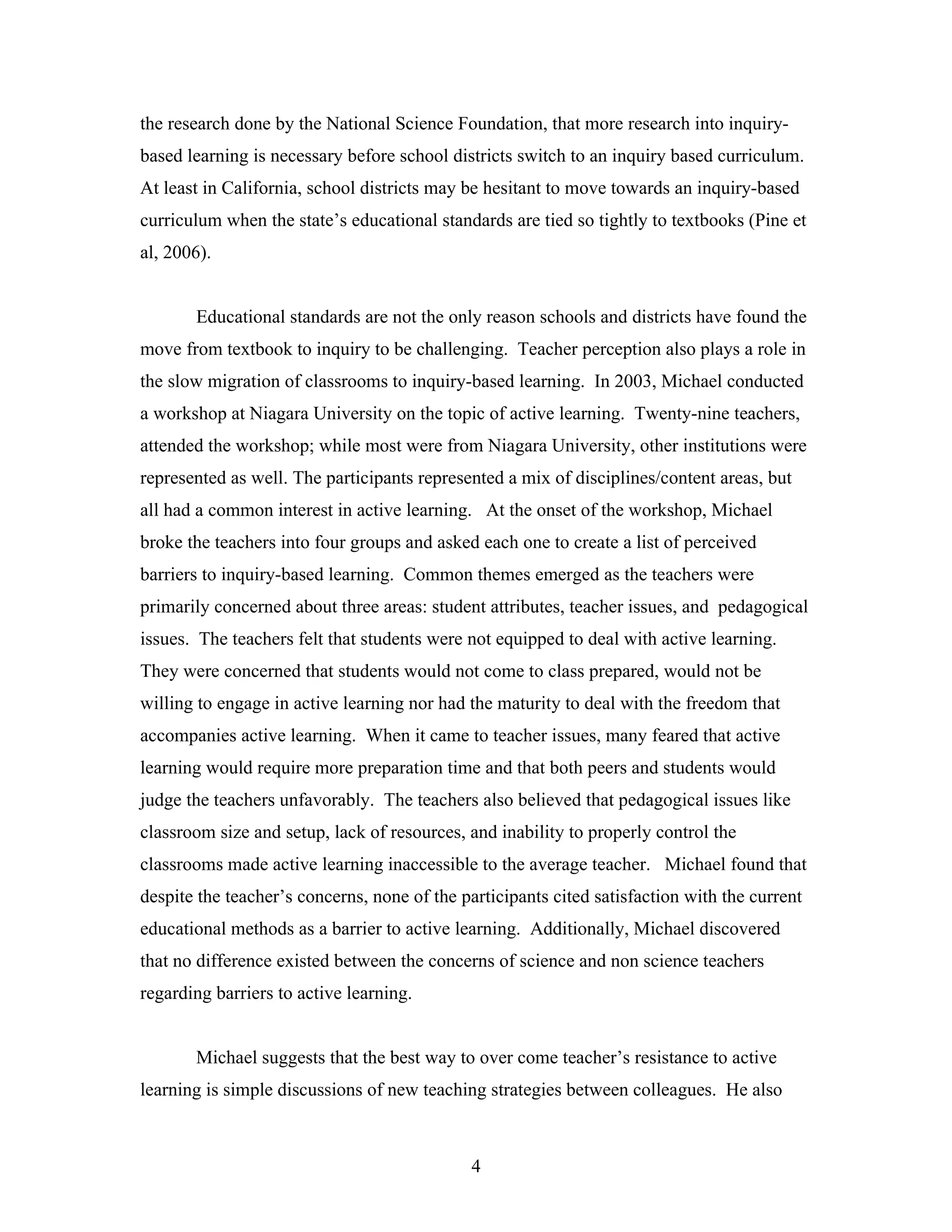 the research done by the National Science Foundation, that more research into inquiry-
based learning is necessary before school districts switch to an inquiry based curriculum.
At least in California, school districts may be hesitant to move towards an inquiry-based
curriculum when the state’s educational standards are tied so tightly to textbooks (Pine et
al, 2006).


       Educational standards are not the only reason schools and districts have found the
move from textbook to inquiry to be challenging. Teacher perception also plays a role in
the slow migration of classrooms to inquiry-based learning. In 2003, Michael conducted
a workshop at Niagara University on the topic of active learning. Twenty-nine teachers,
attended the workshop; while most were from Niagara University, other institutions were
represented as well. The participants represented a mix of disciplines/content areas, but
all had a common interest in active learning. At the onset of the workshop, Michael
broke the teachers into four groups and asked each one to create a list of perceived
barriers to inquiry-based learning. Common themes emerged as the teachers were
primarily concerned about three areas: student attributes, teacher issues, and pedagogical
issues. The teachers felt that students were not equipped to deal with active learning.
They were concerned that students would not come to class prepared, would not be
willing to engage in active learning nor had the maturity to deal with the freedom that
accompanies active learning. When it came to teacher issues, many feared that active
learning would require more preparation time and that both peers and students would
judge the teachers unfavorably. The teachers also believed that pedagogical issues like
classroom size and setup, lack of resources, and inability to properly control the
classrooms made active learning inaccessible to the average teacher. Michael found that
despite the teacher’s concerns, none of the participants cited satisfaction with the current
educational methods as a barrier to active learning. Additionally, Michael discovered
that no difference existed between the concerns of science and non science teachers
regarding barriers to active learning.


       Michael suggests that the best way to over come teacher’s resistance to active
learning is simple discussions of new teaching strategies between colleagues. He also



                                              4
 