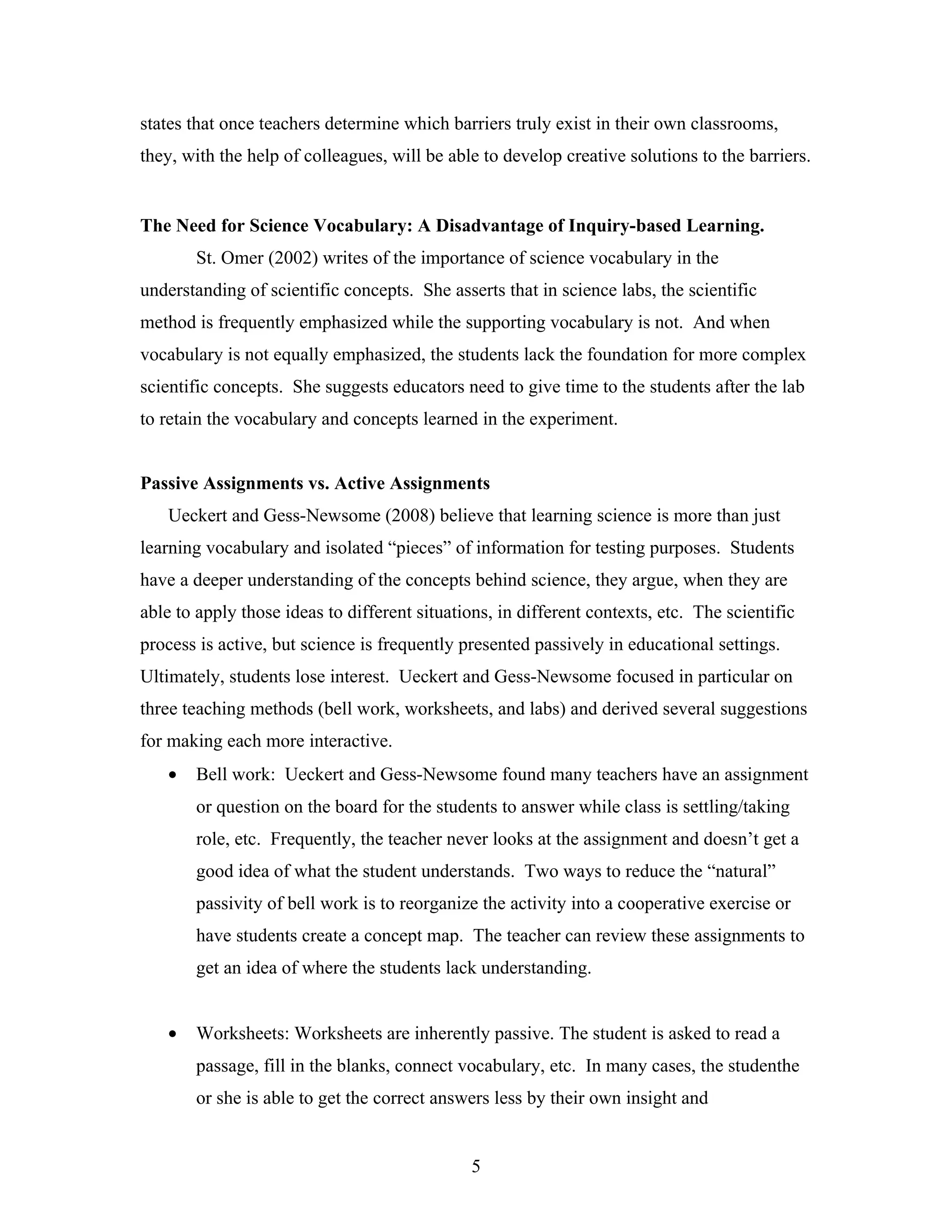 states that once teachers determine which barriers truly exist in their own classrooms,
they, with the help of colleagues, will be able to develop creative solutions to the barriers.


The Need for Science Vocabulary: A Disadvantage of Inquiry-based Learning.
       St. Omer (2002) writes of the importance of science vocabulary in the
understanding of scientific concepts. She asserts that in science labs, the scientific
method is frequently emphasized while the supporting vocabulary is not. And when
vocabulary is not equally emphasized, the students lack the foundation for more complex
scientific concepts. She suggests educators need to give time to the students after the lab
to retain the vocabulary and concepts learned in the experiment.


Passive Assignments vs. Active Assignments
   Ueckert and Gess-Newsome (2008) believe that learning science is more than just
learning vocabulary and isolated “pieces” of information for testing purposes. Students
have a deeper understanding of the concepts behind science, they argue, when they are
able to apply those ideas to different situations, in different contexts, etc. The scientific
process is active, but science is frequently presented passively in educational settings.
Ultimately, students lose interest. Ueckert and Gess-Newsome focused in particular on
three teaching methods (bell work, worksheets, and labs) and derived several suggestions
for making each more interactive.
   •   Bell work: Ueckert and Gess-Newsome found many teachers have an assignment
       or question on the board for the students to answer while class is settling/taking
       role, etc. Frequently, the teacher never looks at the assignment and doesn’t get a
       good idea of what the student understands. Two ways to reduce the “natural”
       passivity of bell work is to reorganize the activity into a cooperative exercise or
       have students create a concept map. The teacher can review these assignments to
       get an idea of where the students lack understanding.


   •   Worksheets: Worksheets are inherently passive. The student is asked to read a
       passage, fill in the blanks, connect vocabulary, etc. In many cases, the studenthe
       or she is able to get the correct answers less by their own insight and


                                               5
 