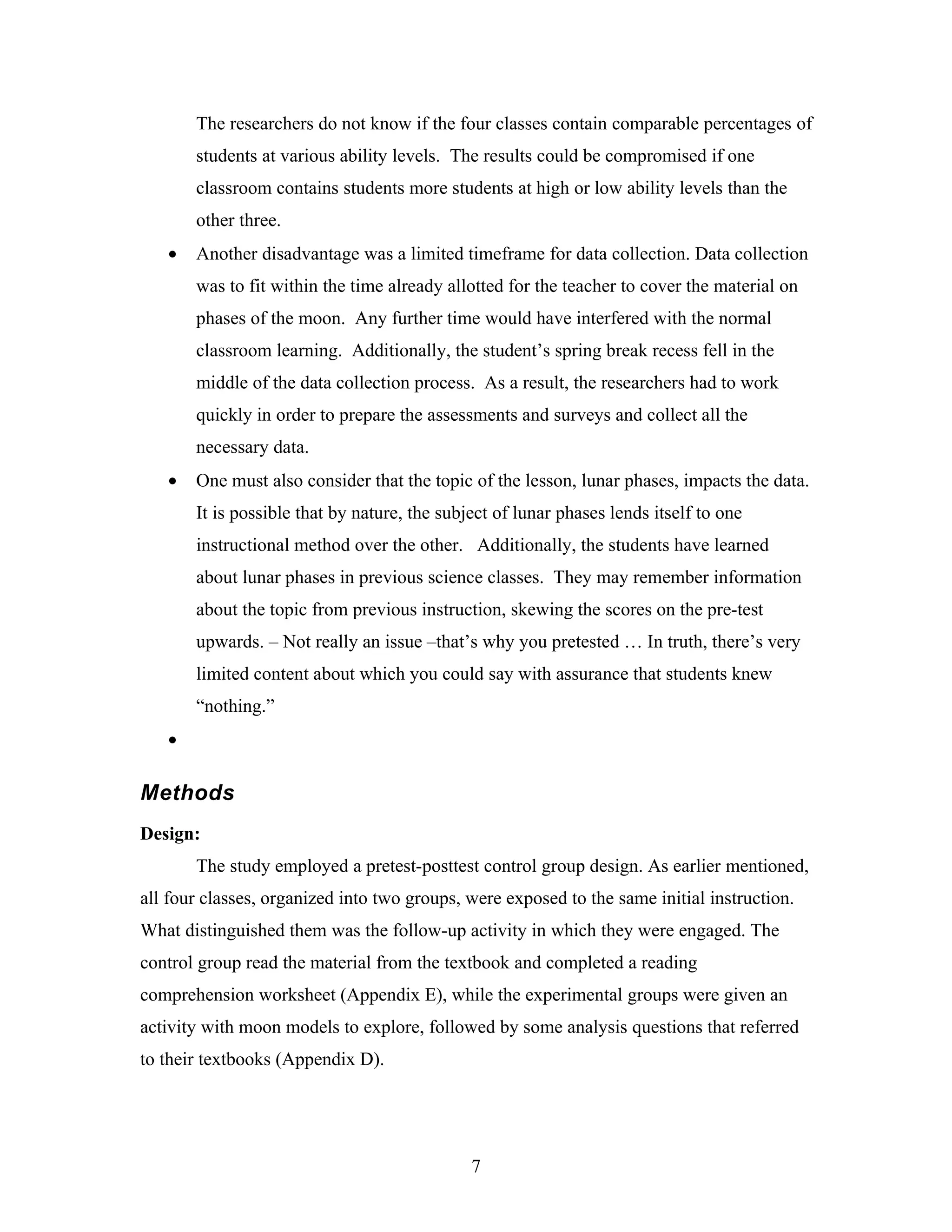 The researchers do not know if the four classes contain comparable percentages of
       students at various ability levels. The results could be compromised if one
       classroom contains students more students at high or low ability levels than the
       other three.
   •   Another disadvantage was a limited timeframe for data collection. Data collection
       was to fit within the time already allotted for the teacher to cover the material on
       phases of the moon. Any further time would have interfered with the normal
       classroom learning. Additionally, the student’s spring break recess fell in the
       middle of the data collection process. As a result, the researchers had to work
       quickly in order to prepare the assessments and surveys and collect all the
       necessary data.
   •   One must also consider that the topic of the lesson, lunar phases, impacts the data.
       It is possible that by nature, the subject of lunar phases lends itself to one
       instructional method over the other. Additionally, the students have learned
       about lunar phases in previous science classes. They may remember information
       about the topic from previous instruction, skewing the scores on the pre-test
       upwards. – Not really an issue –that’s why you pretested … In truth, there’s very
       limited content about which you could say with assurance that students knew
       “nothing.”
   •

Methods
Design:
       The study employed a pretest-posttest control group design. As earlier mentioned,
all four classes, organized into two groups, were exposed to the same initial instruction.
What distinguished them was the follow-up activity in which they were engaged. The
control group read the material from the textbook and completed a reading
comprehension worksheet (Appendix E), while the experimental groups were given an
activity with moon models to explore, followed by some analysis questions that referred
to their textbooks (Appendix D).




                                              7
 