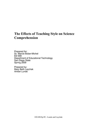 The Effects of Teaching Style on Science
Comprehension


Prepared for:
Dr. Marcie Bober-Michel
ED 690
Department of Educational Technology
San Diego State
Spring 2009

Prepared by:
Mary Beth Laychak
Amber Lunde




                    ED 690/Sp 09—Lunde and Laychak
 