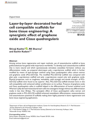 https://doi.org/10.1177/0883911519894667
Journal of Bioactive and
Compatible Polymers
﻿1­–17
© The Author(s) 2020
Article reuse guidelines:
sagepub.com/journals-permissions
DOI: 10.1177/0883911519894667
journals.sagepub.com/home/jbc
JOURNAL OF
Bioactive
and
Compatible
Polymers
Layer-by-layer decorated herbal
cell compatible scaffolds for
bone tissue engineering: A
synergistic effect of graphene
oxide and Cissus quadrangularis
Shivaji Kashte1
, RK Sharma2
and Sachin Kadam1,3
Abstract
Among various bone regenerative and repair methods, use of osteoinductive scaffold as bone
grafts/substitute has gained wide importance worldwide. To develop such osteoinductive scaffold
that is more natural and which spontaneously stimulates osteoblast formation without any
differentiation media, we prepared electrospun poly ε-caprolactone scaffold which is further
modified by means of layer-by-layer method using Cissus quadrangularis callus culture extract
and graphene oxide (PCL-GO-CQ). The modified PCL-GO-CQ scaffold was compared with
plain poly ε-caprolactone scaffold and poly ε-caprolactone coated only with graphene oxide.
Physical properties, such as roughness, wettability, yield strength and tensile strength, of PCL-
GO-CQ scaffold were found to be superior. Also, PCL-GO-CQ scaffold showed more in vitro
cell compatibility with enhanced cellular proliferation on its surface. Presence of graphene oxide
and Cissus quadrangularis callus in scaffold helped in the differentiation of human umbilical cord
Wharton’s jelly-derived mesenchymal stem cells into osteogenic lineage without any differentiation
media in less than 20 days. The synergistic effect of Cissus quadrangularis callus extract and
graphene oxide in PCL-GO-CQ scaffold enhanced osteoblastic differentiation, osteoconduction
and osteoinduction potential of scaffolds making them highly potential in bone regeneration and
bone tissue engineering applications.
894667JBC0010.1177/0883911519894667Journal of Bioactive and Compatible PolymersKashte et al.
research-article2020
Original Article
1
Department of Stem cell and Regenerative medicine, Center for Interdisciplinary Research, D. Y. Patil Education
Society (Deemed to be University), Kolhapur, India
2
D. Y. Patil Medical College, D. Y. Patil Education Society (Deemed to be University), Kolhapur, India
3
Advancells Group, NOIDA, India
Corresponding author:
Sachin Kadam, Advancells Group, NOIDA, Uttar Pradesh 201301, India
Email: kadamsachin@gmail.com
 