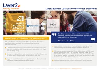 Layer 2 GmbH ▪ Eiﬀestraße 664 b ▪ 20537 Hamburg ▪ Germany ▪ Tel.: +49 40 284112 - 30 ▪ Email: sales@layer2solutions.com ▪ www.layer2solutions.com
Layer2 Business Data List Connector for SharePoint
SHAREPOINT INTEGRATION FEATURES & BENEFITS
The Layer2 Business Data List Connector (BDLC) can integrate 100+ external
data sources directly with native lists in Microsoft SharePoint Server
2007/2010/2013/2016:
A 100% SharePoint- and browser-based solution: the connection setup is rea-
lized within minutes. Just click “Connect to external data source” in the Share-
Point list settings dialog.
No programming or additional tools required: use the SharePoint features you
are already familiar with such as lists, secure store, and timer jobs.
Trigger the data synchronization manually on demand, via API, or schedule it
automatically in the background with ﬂexible settings.
Supported auto-created SharePoint list columns, auto-mapping, and ﬁeld/
column mapping customizations. Data type conversions are included.
100+ external data sources supported: ODBC, OLEDB, OData, ADO.NET-based
sources, data ﬁles (Excel, XML, CSV), SQL Server, SQL Azure, Oracle, MySQL,
IBM Db2, IBM AS/400, Informix, PostgreSQL, SharePoint, Exchange, Oﬃce 365,
Active Directory, Navision, Lotus Notes, SAP, ERP/CRM/CMS systems, RSS Feed,
XML Web Requests, OData/SOAP Web Services, etc.
Additional opportunity to use and work with Microsoft Flow or PowerApps.
The BDLC provides users with connectivity to external data sources
from native SharePoint lists, with the ability for workﬂows to be
triggered by external data changes.
Mike Fitzmaurice, Nintex
100+
apps and systems
 