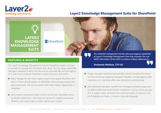 Layer 2 GmbH ▪ Eiﬀestraße 664 b ▪ 20537 Hamburg ▪ Germany ▪ Tel.: +49 40 284112 - 30 ▪ Email: sales@layer2solutions.com ▪ www.layer2solutions.com
The metadata management and the advanced tagging capabilities
of Layer2’s Knowledge Management Suite help empower the new
NATO Information Portal (NIP) to enhance military eﬀectiveness.
Venkatesh Melkote, CITI US
Layer2 Knowledge Management Suite for SharePoint
FEATURES & BENEFITS
The Layer2 Knowledge Management Suite for SharePoint makes it as easy
as possible to manage the SharePoint Term Store. You can assign applicable
managed metadata to items and documents automatically via bulk-tagging
or in real-time to improve SharePoint content discovery and search.
Better manage the Term Store: export, import, and update SharePoint Term
Sets to / from external systems via SKOS/XML without losing existing meta-
data assignments. This can be used for Term Store backup, deployment, or
integration.
Add content classiﬁcation rules to terms: enrich your SharePoint terms
by ﬂexible classiﬁcation rules based on synonyms, regular expressions
(REGEX), and custom logic to better classify your content.
Assign managed metadata automatically: classify SharePoint list items
and documents by assigning managed metadata via bulk-tagging (after
migration) or in real-time (after user interactions) automatically.
Add additional web parts: beneﬁt from managed metadata assignment
by adding additional, search-driven navigations, such as a term glossary
or A-Z subject index, as known from technical books, to improve cont-
ent ﬁndability and foster a common corporate language.
 