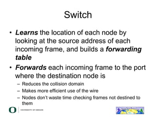 Switch
• Learns the location of each node by
looking at the source address of each
incoming frame, and builds a forwarding
table
• Forwards each incoming frame to the port
where the destination node is
– Reduces the collision domain
– Makes more efficient use of the wire
– Nodes don’t waste time checking frames not destined to
them
 