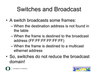 Switches and Broadcast
• A switch broadcasts some frames:
– When the destination address is not found in
the table
– When the frame is destined to the broadcast
address (FF:FF:FF:FF:FF:FF)
– When the frame is destined to a multicast
ethernet address
• So, switches do not reduce the broadcast
domain!
 