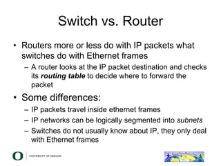 Switch vs. Router
• Routers more or less do with IP packets what
switches do with Ethernet frames
– A router looks at the IP packet destination and checks
its routing table to decide where to forward the
packet
• Some differences:
– IP packets travel inside ethernet frames
– IP networks can be logically segmented into subnets
– Switches do not usually know about IP, they only deal
with Ethernet frames
 
