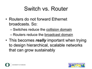 Switch vs. Router
• Routers do not forward Ethernet
broadcasts. So:
– Switches reduce the collision domain
– Routers reduce the broadcast domain
• This becomes really important when trying
to design hierarchical, scalable networks
that can grow sustainably
 
