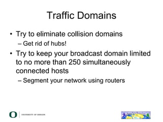 Traffic Domains
• Try to eliminate collision domains
– Get rid of hubs!
• Try to keep your broadcast domain limited
to no more than 250 simultaneously
connected hosts
– Segment your network using routers
 