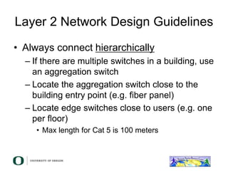 Layer 2 Network Design Guidelines
• Always connect hierarchically
– If there are multiple switches in a building, use
an aggregation switch
– Locate the aggregation switch close to the
building entry point (e.g. fiber panel)
– Locate edge switches close to users (e.g. one
per floor)
• Max length for Cat 5 is 100 meters
 