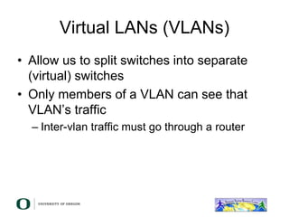 Virtual LANs (VLANs)
• Allow us to split switches into separate
(virtual) switches
• Only members of a VLAN can see that
VLAN’s traffic
– Inter-vlan traffic must go through a router
 