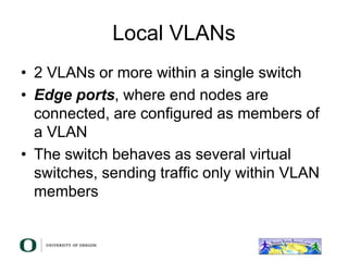 Local VLANs
• 2 VLANs or more within a single switch
• Edge ports, where end nodes are
connected, are configured as members of
a VLAN
• The switch behaves as several virtual
switches, sending traffic only within VLAN
members
 