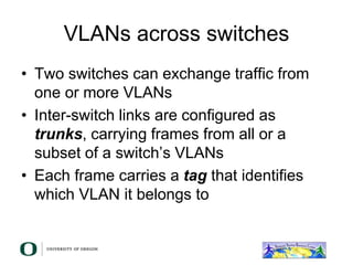 VLANs across switches
• Two switches can exchange traffic from
one or more VLANs
• Inter-switch links are configured as
trunks, carrying frames from all or a
subset of a switch’s VLANs
• Each frame carries a tag that identifies
which VLAN it belongs to
 