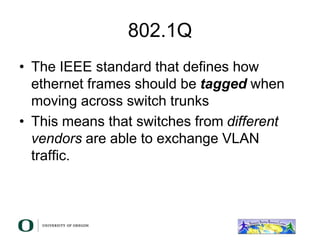 802.1Q
• The IEEE standard that defines how
ethernet frames should be tagged when
moving across switch trunks
• This means that switches from different
vendors are able to exchange VLAN
traffic.
 
