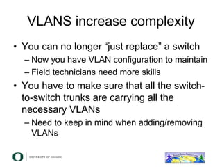 VLANS increase complexity
• You can no longer “just replace” a switch
– Now you have VLAN configuration to maintain
– Field technicians need more skills
• You have to make sure that all the switch-
to-switch trunks are carrying all the
necessary VLANs
– Need to keep in mind when adding/removing
VLANs
 