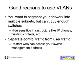 Good reasons to use VLANs
• You want to segment your network into
multiple subnets, but can’t buy enough
switches
– Hide sensitive infrastructure like IP phones,
building controls, etc.
• Separate control traffic from user traffic
– Restrict who can access your switch
management address
 