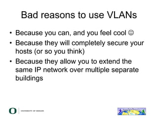 Bad reasons to use VLANs
• Because you can, and you feel cool 
• Because they will completely secure your
hosts (or so you think)
• Because they allow you to extend the
same IP network over multiple separate
buildings
 