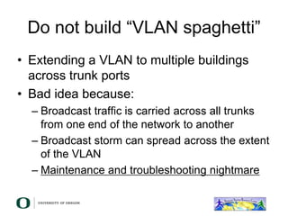 Do not build “VLAN spaghetti”
• Extending a VLAN to multiple buildings
across trunk ports
• Bad idea because:
– Broadcast traffic is carried across all trunks
from one end of the network to another
– Broadcast storm can spread across the extent
of the VLAN
– Maintenance and troubleshooting nightmare
 