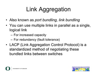 Link Aggregation
• Also known as port bundling, link bundling
• You can use multiple links in parallel as a single,
logical link
– For increased capacity
– For redundancy (fault tolerance)
• LACP (Link Aggregation Control Protocol) is a
standardized method of negotiating these
bundled links between switches
 