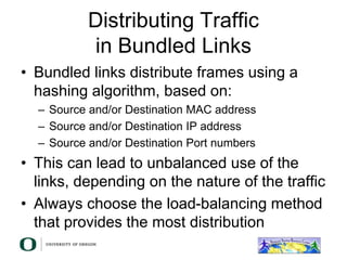 Distributing Traffic
in Bundled Links
• Bundled links distribute frames using a
hashing algorithm, based on:
– Source and/or Destination MAC address
– Source and/or Destination IP address
– Source and/or Destination Port numbers
• This can lead to unbalanced use of the
links, depending on the nature of the traffic
• Always choose the load-balancing method
that provides the most distribution
 