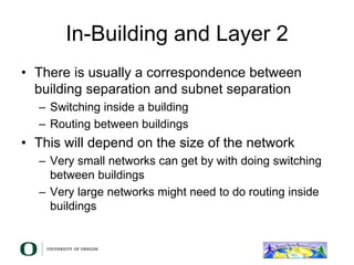 In-Building and Layer 2
• There is usually a correspondence between
building separation and subnet separation
– Switching inside a building
– Routing between buildings
• This will depend on the size of the network
– Very small networks can get by with doing switching
between buildings
– Very large networks might need to do routing inside
buildings
 