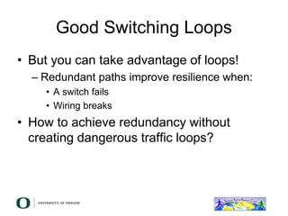 Good Switching Loops
• But you can take advantage of loops!
– Redundant paths improve resilience when:
• A switch fails
• Wiring breaks
• How to achieve redundancy without
creating dangerous traffic loops?
 