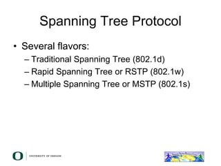 Spanning Tree Protocol
• Several flavors:
– Traditional Spanning Tree (802.1d)
– Rapid Spanning Tree or RSTP (802.1w)
– Multiple Spanning Tree or MSTP (802.1s)
 