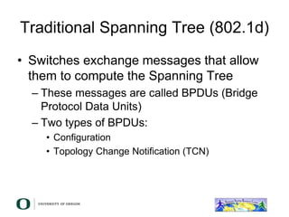 Traditional Spanning Tree (802.1d)
• Switches exchange messages that allow
them to compute the Spanning Tree
– These messages are called BPDUs (Bridge
Protocol Data Units)
– Two types of BPDUs:
• Configuration
• Topology Change Notification (TCN)
 