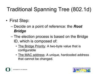 Traditional Spanning Tree (802.1d)
• First Step:
– Decide on a point of reference: the Root
Bridge
– The election process is based on the Bridge
ID, which is composed of:
• The Bridge Priority: A two-byte value that is
configurable
• The MAC address: A unique, hardcoded address
that cannot be changed.
 