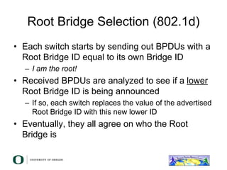 Root Bridge Selection (802.1d)
• Each switch starts by sending out BPDUs with a
Root Bridge ID equal to its own Bridge ID
– I am the root!
• Received BPDUs are analyzed to see if a lower
Root Bridge ID is being announced
– If so, each switch replaces the value of the advertised
Root Bridge ID with this new lower ID
• Eventually, they all agree on who the Root
Bridge is
 