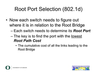 Root Port Selection (802.1d)
• Now each switch needs to figure out
where it is in relation to the Root Bridge
– Each switch needs to determine its Root Port
– The key is to find the port with the lowest
Root Path Cost
• The cumulative cost of all the links leading to the
Root Bridge
 