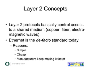 Layer 2 Concepts
• Layer 2 protocols basically control access
to a shared medium (copper, fiber, electro-
magnetic waves)
• Ethernet is the de-facto standard today
– Reasons:
• Simple
• Cheap
• Manufacturers keep making it faster
 