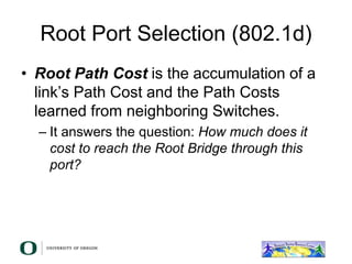 Root Port Selection (802.1d)
• Root Path Cost is the accumulation of a
link’s Path Cost and the Path Costs
learned from neighboring Switches.
– It answers the question: How much does it
cost to reach the Root Bridge through this
port?
 