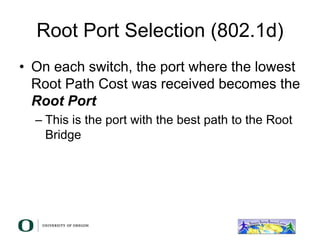 Root Port Selection (802.1d)
• On each switch, the port where the lowest
Root Path Cost was received becomes the
Root Port
– This is the port with the best path to the Root
Bridge
 