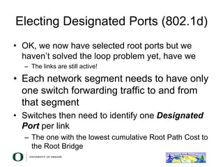 Electing Designated Ports (802.1d)
• OK, we now have selected root ports but we
haven’t solved the loop problem yet, have we
– The links are still active!
• Each network segment needs to have only
one switch forwarding traffic to and from
that segment
• Switches then need to identify one Designated
Port per link
– The one with the lowest cumulative Root Path Cost to
the Root Bridge
 