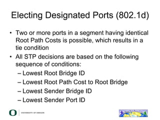 Electing Designated Ports (802.1d)
• Two or more ports in a segment having identical
Root Path Costs is possible, which results in a
tie condition
• All STP decisions are based on the following
sequence of conditions:
– Lowest Root Bridge ID
– Lowest Root Path Cost to Root Bridge
– Lowest Sender Bridge ID
– Lowest Sender Port ID
 