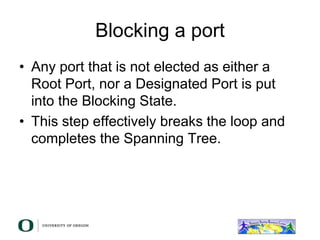 Blocking a port
• Any port that is not elected as either a
Root Port, nor a Designated Port is put
into the Blocking State.
• This step effectively breaks the loop and
completes the Spanning Tree.
 
