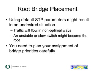 Root Bridge Placement
• Using default STP parameters might result
in an undesired situation
– Traffic will flow in non-optimal ways
– An unstable or slow switch might become the
root
• You need to plan your assignment of
bridge priorities carefully
 