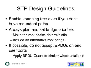 STP Design Guidelines
• Enable spanning tree even if you don’t
have redundant paths
• Always plan and set bridge priorities
– Make the root choice deterministic
– Include an alternative root bridge
• If possible, do not accept BPDUs on end
user ports
– Apply BPDU Guard or similar where available
 