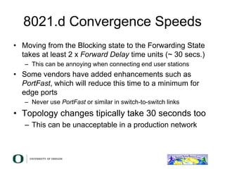 8021.d Convergence Speeds
• Moving from the Blocking state to the Forwarding State
takes at least 2 x Forward Delay time units (~ 30 secs.)
– This can be annoying when connecting end user stations
• Some vendors have added enhancements such as
PortFast, which will reduce this time to a minimum for
edge ports
– Never use PortFast or similar in switch-to-switch links
• Topology changes tipically take 30 seconds too
– This can be unacceptable in a production network
 