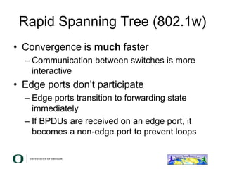 Rapid Spanning Tree (802.1w)
• Convergence is much faster
– Communication between switches is more
interactive
• Edge ports don’t participate
– Edge ports transition to forwarding state
immediately
– If BPDUs are received on an edge port, it
becomes a non-edge port to prevent loops
 