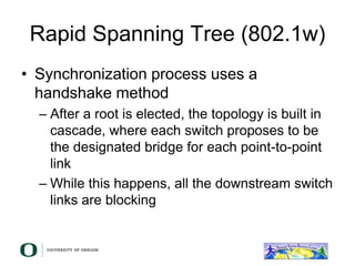 Rapid Spanning Tree (802.1w)
• Synchronization process uses a
handshake method
– After a root is elected, the topology is built in
cascade, where each switch proposes to be
the designated bridge for each point-to-point
link
– While this happens, all the downstream switch
links are blocking
 