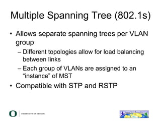 Multiple Spanning Tree (802.1s)
• Allows separate spanning trees per VLAN
group
– Different topologies allow for load balancing
between links
– Each group of VLANs are assigned to an
“instance” of MST
• Compatible with STP and RSTP
 