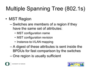 Multiple Spanning Tree (802.1s)
• MST Region
– Switches are members of a region if they
have the same set of attributes:
• MST configuration name
• MST configuration revision
• Instance-to-VLAN mapping
– A digest of these attributes is sent inside the
BPDUs for fast comparison by the switches
– One region is usually sufficient
 