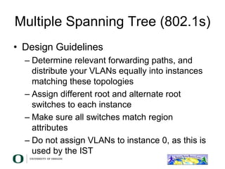 Multiple Spanning Tree (802.1s)
• Design Guidelines
– Determine relevant forwarding paths, and
distribute your VLANs equally into instances
matching these topologies
– Assign different root and alternate root
switches to each instance
– Make sure all switches match region
attributes
– Do not assign VLANs to instance 0, as this is
used by the IST
 